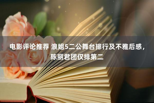 电影评论推荐 浪姐5二公舞台排行及不雅后感，陈丽君团仅排第二