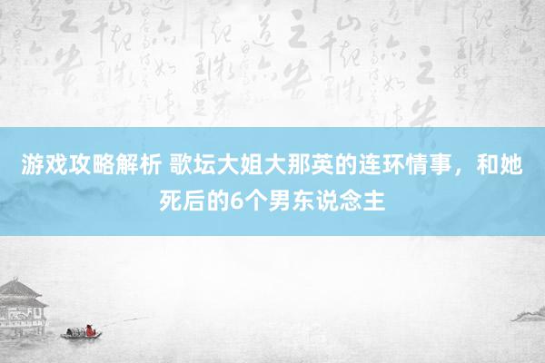 游戏攻略解析 歌坛大姐大那英的连环情事，和她死后的6个男东说念主