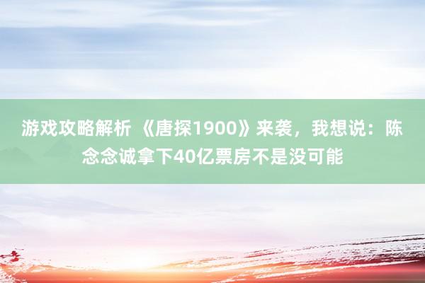 游戏攻略解析 《唐探1900》来袭，我想说：陈念念诚拿下40亿票房不是没可能