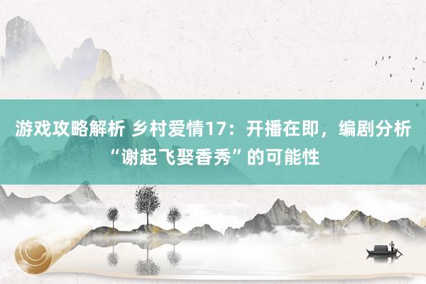 游戏攻略解析 乡村爱情17：开播在即，编剧分析“谢起飞娶香秀”的可能性