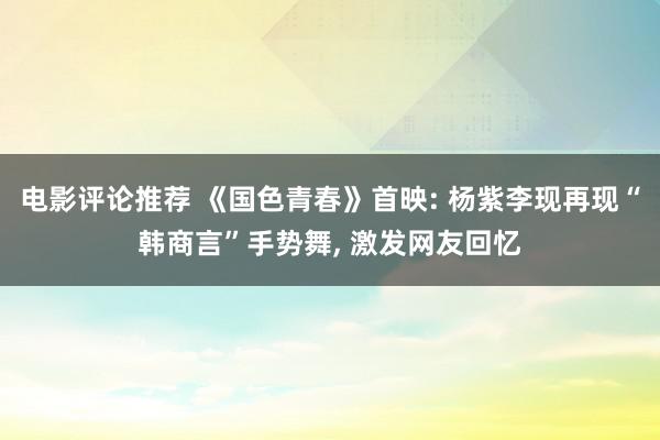 电影评论推荐 《国色青春》首映: 杨紫李现再现“韩商言”手势舞, 激发网友回忆