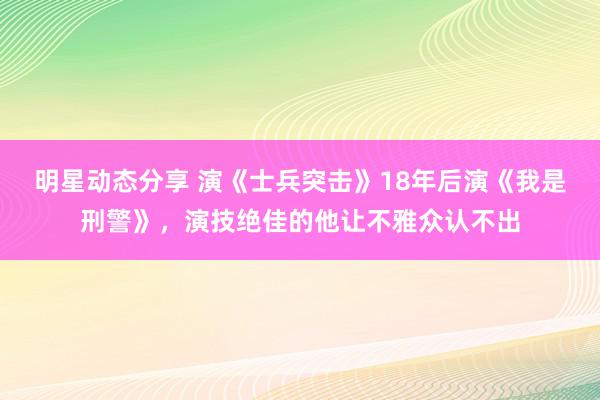 明星动态分享 演《士兵突击》18年后演《我是刑警》，演技绝佳的他让不雅众认不出