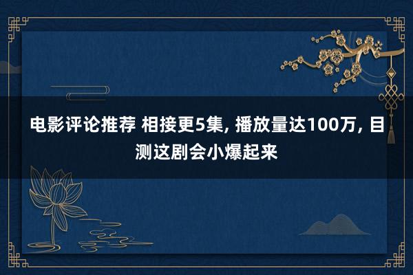 电影评论推荐 相接更5集, 播放量达100万, 目测这剧会小爆起来