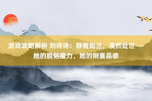 游戏攻略解析 刘诗诗：静雅如兰，漠然处世——她的脱俗魔力，她的刚直品德