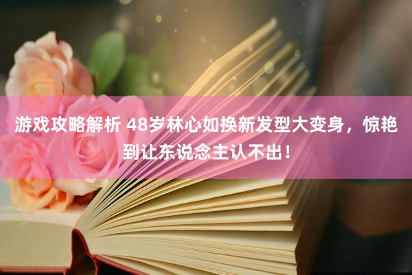 游戏攻略解析 48岁林心如换新发型大变身，惊艳到让东说念主认不出！