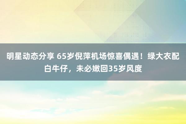 明星动态分享 65岁倪萍机场惊喜偶遇！绿大衣配白牛仔，未必嫩回35岁风度