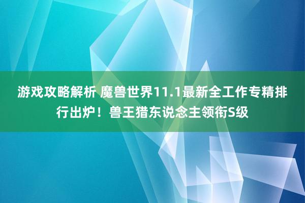 游戏攻略解析 魔兽世界11.1最新全工作专精排行出炉！兽王猎东说念主领衔S级