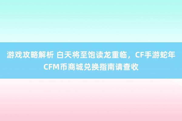 游戏攻略解析 白天将至饱读龙重临，CF手游蛇年CFM币商城兑换指南请查收