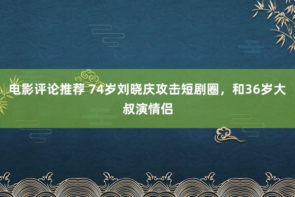 电影评论推荐 74岁刘晓庆攻击短剧圈，和36岁大叔演情侣