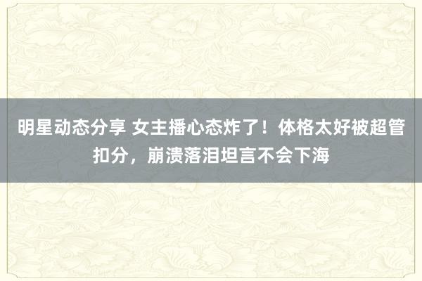 明星动态分享 女主播心态炸了！体格太好被超管扣分，崩溃落泪坦言不会下海