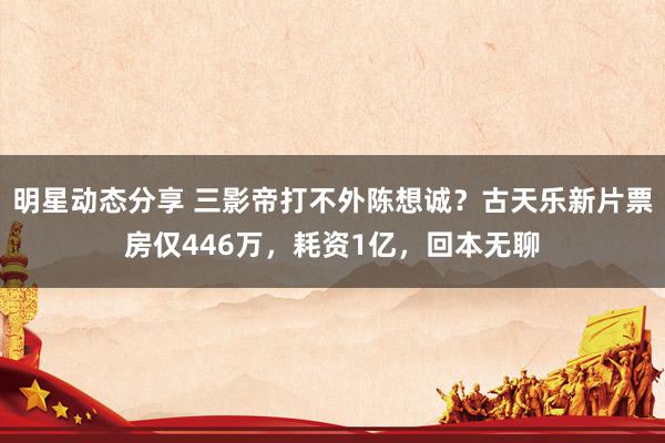 明星动态分享 三影帝打不外陈想诚？古天乐新片票房仅446万，耗资1亿，回本无聊