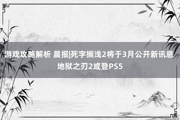 游戏攻略解析 晨报|死字搁浅2将于3月公开新讯息 地狱之刃2或登PS5