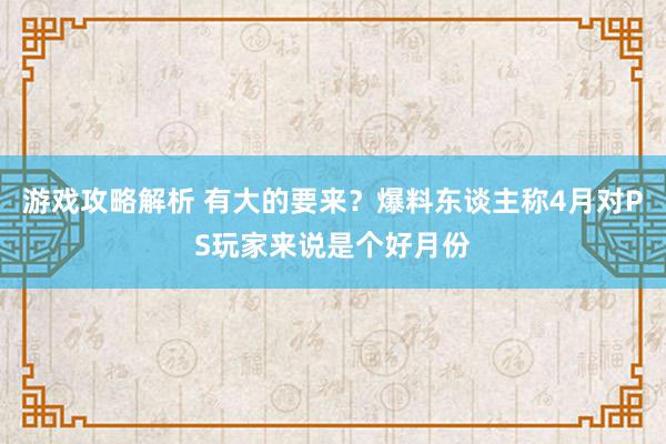 游戏攻略解析 有大的要来？爆料东谈主称4月对PS玩家来说是个好月份