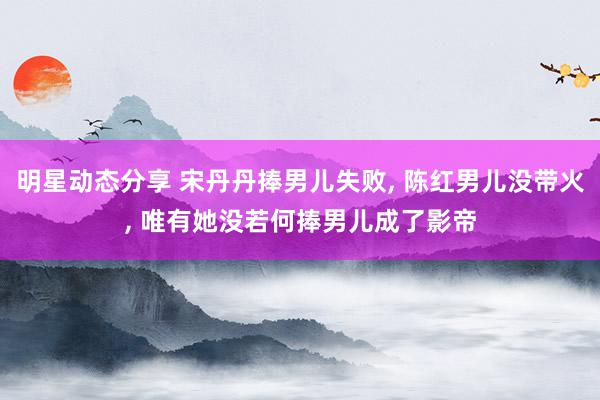 明星动态分享 宋丹丹捧男儿失败, 陈红男儿没带火, 唯有她没若何捧男儿成了影帝