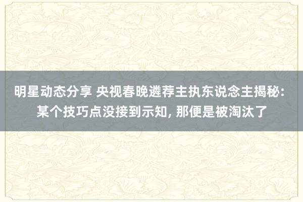 明星动态分享 央视春晚遴荐主执东说念主揭秘: 某个技巧点没接到示知, 那便是被淘汰了