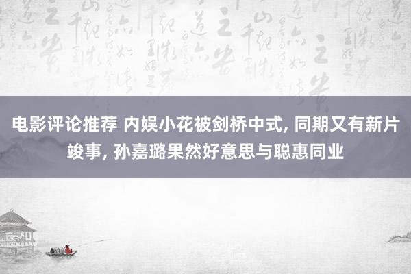 电影评论推荐 内娱小花被剑桥中式, 同期又有新片竣事, 孙嘉璐果然好意思与聪惠同业