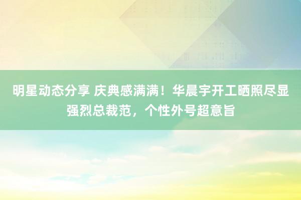 明星动态分享 庆典感满满！华晨宇开工晒照尽显强烈总裁范，个性外号超意旨