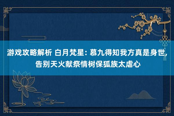 游戏攻略解析 白月梵星: 慕九得知我方真是身世, 告别天火献祭情树保狐族太虐心