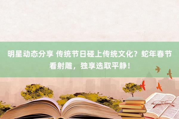 明星动态分享 传统节日碰上传统文化？蛇年春节看射雕，独享选取平静！