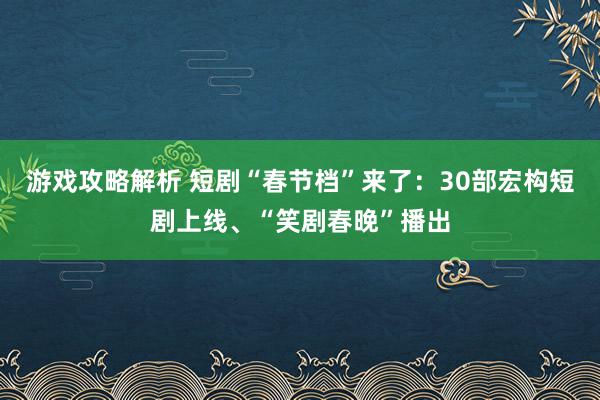 游戏攻略解析 短剧“春节档”来了：30部宏构短剧上线、“笑剧春晚”播出