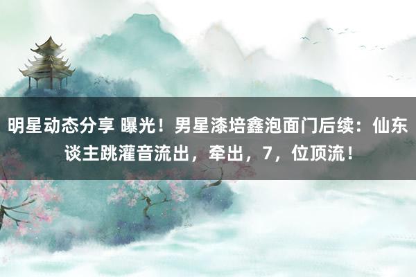 明星动态分享 曝光！男星漆培鑫泡面门后续：仙东谈主跳灌音流出，牵出，7，位顶流！