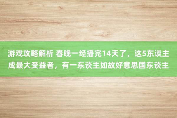 游戏攻略解析 春晚一经播完14天了，这5东谈主成最大受益者，有一东谈主如故好意思国东谈主