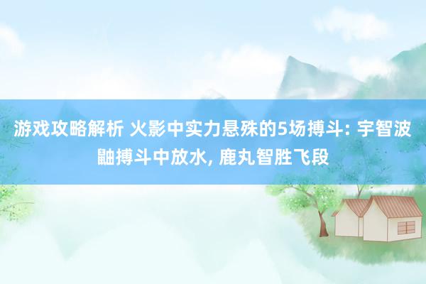 游戏攻略解析 火影中实力悬殊的5场搏斗: 宇智波鼬搏斗中放水, 鹿丸智胜飞段