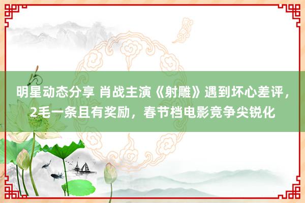 明星动态分享 肖战主演《射雕》遇到坏心差评，2毛一条且有奖励，春节档电影竞争尖锐化