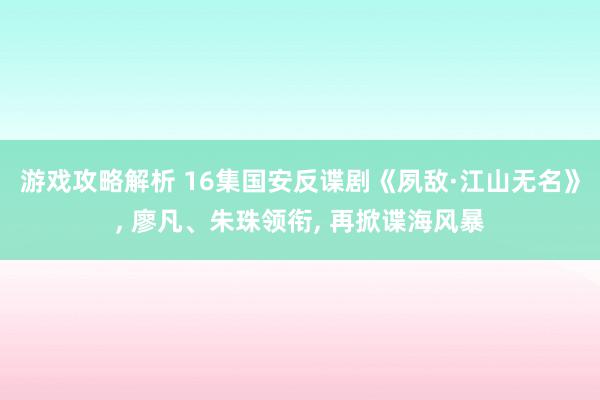 游戏攻略解析 16集国安反谍剧《夙敌·江山无名》, 廖凡、朱珠领衔, 再掀谍海风暴