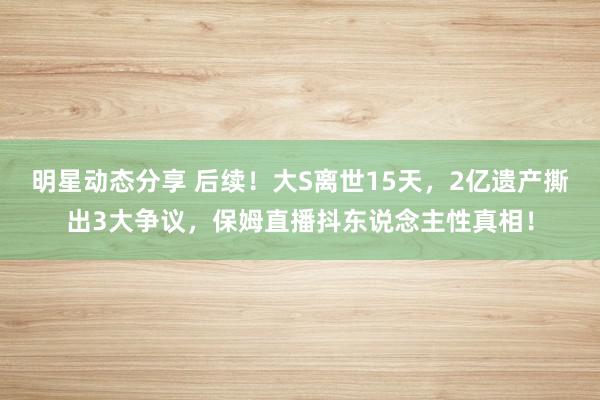 明星动态分享 后续！大S离世15天，2亿遗产撕出3大争议，保姆直播抖东说念主性真相！