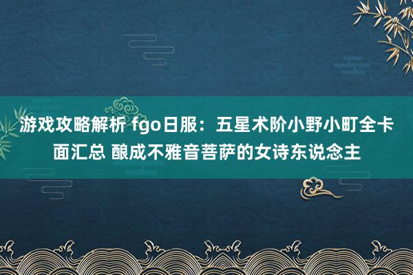 游戏攻略解析 fgo日服：五星术阶小野小町全卡面汇总 酿成不雅音菩萨的女诗东说念主