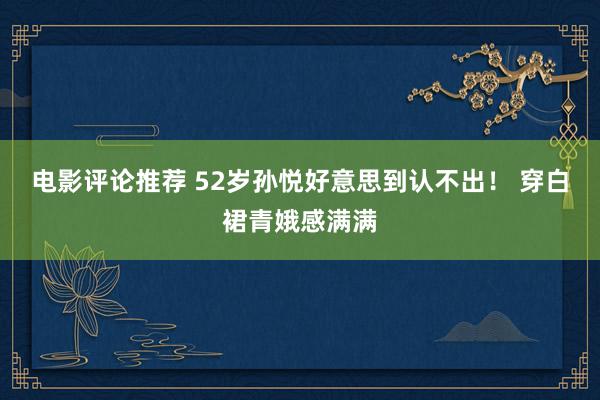 电影评论推荐 52岁孙悦好意思到认不出！ 穿白裙青娥感满满