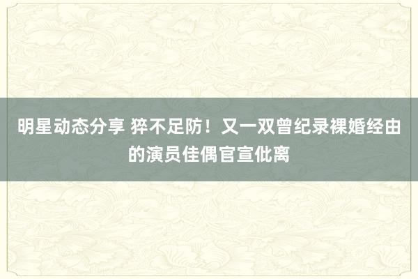 明星动态分享 猝不足防！又一双曾纪录裸婚经由的演员佳偶官宣仳离