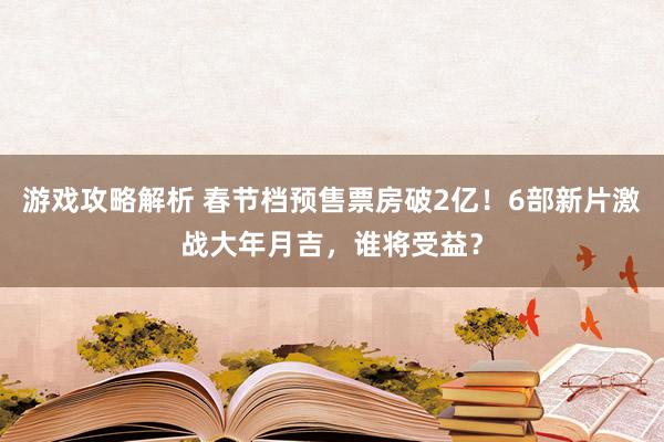 游戏攻略解析 春节档预售票房破2亿！6部新片激战大年月吉，谁将受益？