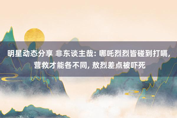 明星动态分享 非东谈主哉: 哪吒烈烈皆碰到打嗝, 营救才能各不同, 敖烈差点被吓死