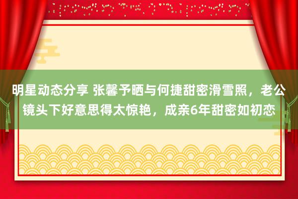 明星动态分享 张馨予晒与何捷甜密滑雪照，老公镜头下好意思得太惊艳，成亲6年甜密如初恋