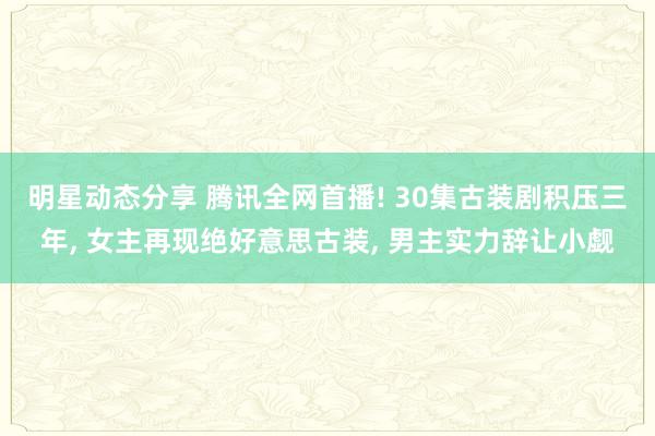 明星动态分享 腾讯全网首播! 30集古装剧积压三年, 女主再现绝好意思古装, 男主实力辞让小觑