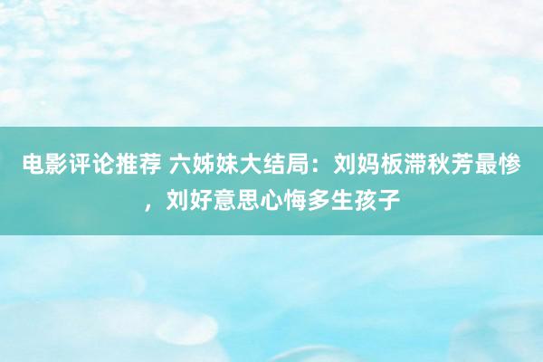 电影评论推荐 六姊妹大结局：刘妈板滞秋芳最惨，刘好意思心悔多生孩子