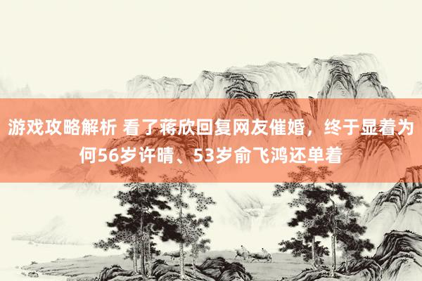 游戏攻略解析 看了蒋欣回复网友催婚，终于显着为何56岁许晴、53岁俞飞鸿还单着