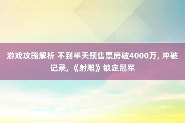 游戏攻略解析 不到半天预售票房破4000万, 冲破记录, 《射雕》锁定冠军