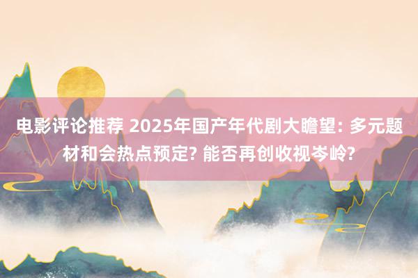 电影评论推荐 2025年国产年代剧大瞻望: 多元题材和会热点预定? 能否再创收视岑岭?