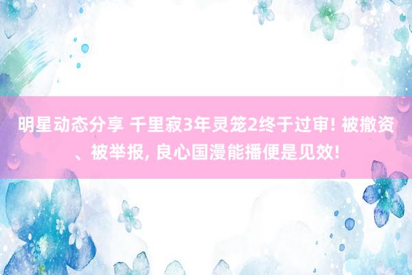 明星动态分享 千里寂3年灵笼2终于过审! 被撤资、被举报, 良心国漫能播便是见效!