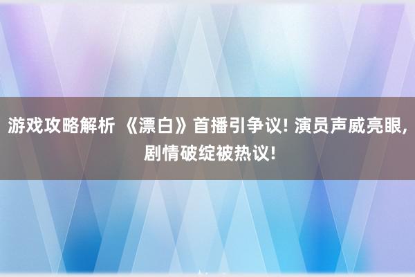 游戏攻略解析 《漂白》首播引争议! 演员声威亮眼, 剧情破绽被热议!