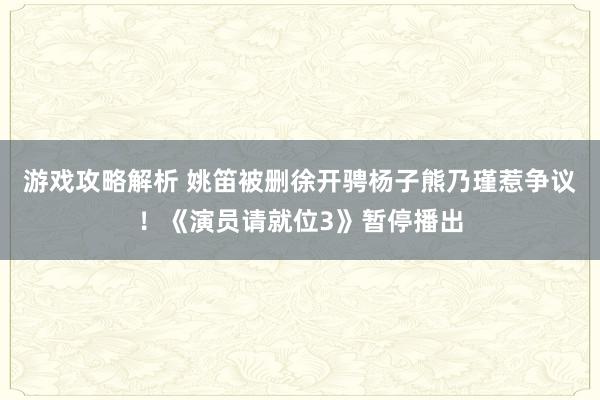 游戏攻略解析 姚笛被删徐开骋杨子熊乃瑾惹争议！《演员请就位3》暂停播出