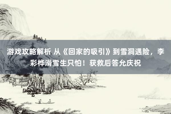 游戏攻略解析 从《回家的吸引》到雪洞遇险，李彩桦滑雪生只怕！获救后答允庆祝