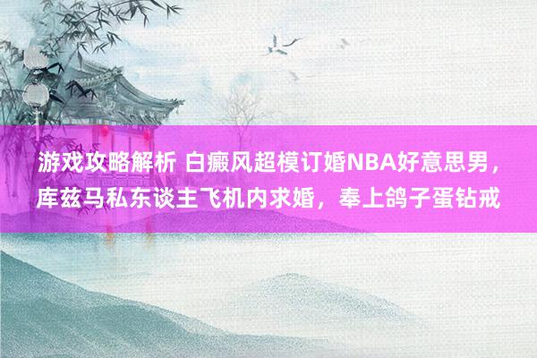 游戏攻略解析 白癜风超模订婚NBA好意思男，库兹马私东谈主飞机内求婚，奉上鸽子蛋钻戒