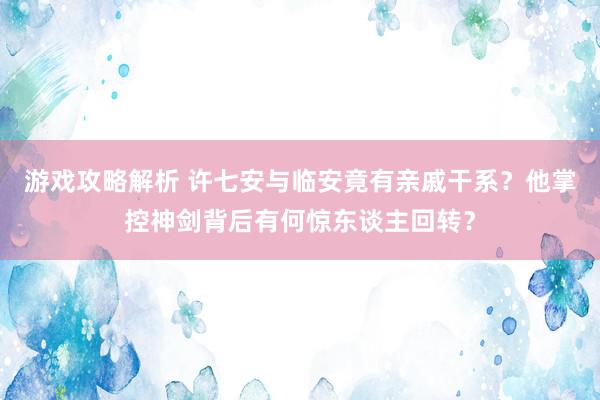 游戏攻略解析 许七安与临安竟有亲戚干系？他掌控神剑背后有何惊东谈主回转？