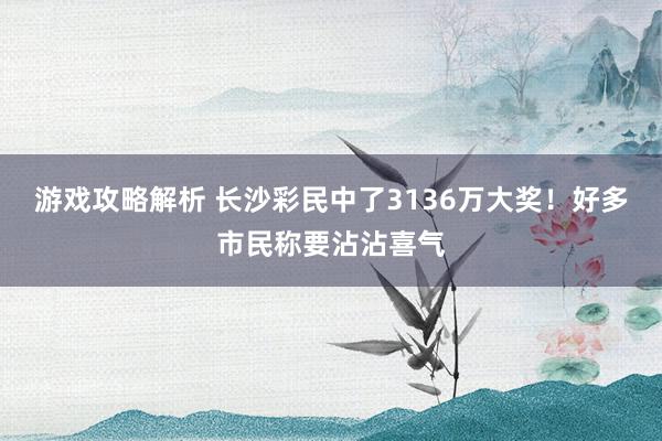 游戏攻略解析 长沙彩民中了3136万大奖！好多市民称要沾沾喜气