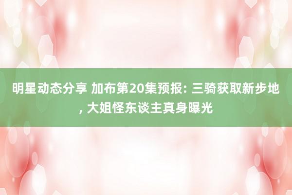 明星动态分享 加布第20集预报: 三骑获取新步地, 大姐怪东谈主真身曝光