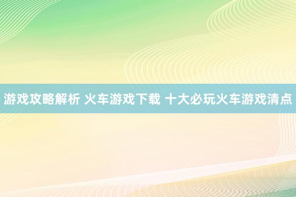 游戏攻略解析 火车游戏下载 十大必玩火车游戏清点